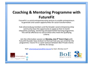 Coaching & Mentoring Programme with 
             FutureFit 
   FutureFit is a social entrepreneurship venture to enable entrepreneurs 
      to generate and sustain opportuni4es for social transforma4on. 

   Hub Johannesburg members and the broader social entrepreneurship 
         community have the opportunity to apply to their 6 month 
   interac4ve coaching, mentoring and experien4al learning programme. 
       This will be oﬀered at no cost to those who meet the qualifying 
                                   criteria. 

    Join the informa4on session on Monday, July 4th from 4‐5pm with 
   FutureFit founder Gary Graham to ﬁnd out how you can enroll for the 
   programme. Future Fit is a joint venture between BoE Private Clients 
                           and the 3i’s Group. 

          RSVP: johannesburg.hosts@the‐hub.net by 12pm, Monday July 4th  
 