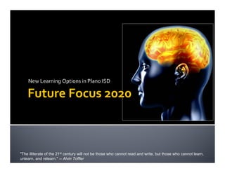 New Learning Options in Plano ISD

    Future Focus 2020



"The illiterate of the 21st century will not be those who cannot read and write, but those who cannot learn,
unlearn, and relearn." -- Alvin Toffler
 