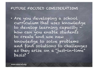 FUTURE FOCUSED CONSIDERATIONS 
• Are you developing a school 
curriculum that uses knowledge 
to develop learning capacity – 
how can you enable students 
to create and use new 
knowledge to solve problems 
and find solutions to challenges 
as they arise on a “just-in-time” 
basis? 
 