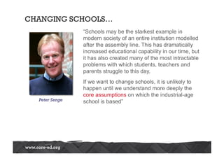 CHANGING SCHOOLS… 
“Schools may be the starkest example in 
modern society of an entire institution modelled 
after the assembly line. This has dramatically 
increased educational capability in our time, but 
it has also created many of the most intractable 
problems with which students, teachers and 
parents struggle to this day. 
If we want to change schools, it is unlikely to 
happen until we understand more deeply the 
core assumptions on which the industrial-age 
Peter Senge school is based” 
 