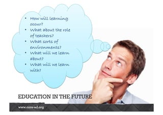 • How will learning 
occur? 
• What about the role 
of teachers? 
• What sorts of 
environments? 
• What will we learn 
about? 
• What will we learn 
with? 
EDUCATION IN THE FUTURE 
 