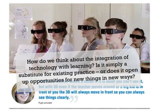 How do we think about the integration of 
technology with learning? Is it simply a 
substitute for existing practice – or does it open 
up oppor tunities for new things in new ways? 
 