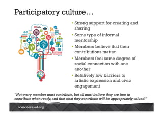 Participatory culture… 
• Strong support for creating and 
sharing 
• Some type of informal 
mentorship 
• Members believe that their 
contributions matter 
• Members feel some degree of 
social connection with one 
another 
• Relatively low barriers to 
artistic expression and civic 
engagement 
 