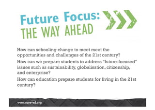 How can schooling change to meet meet the 
opportunities and challenges of the 21st century? 
How can we prepare students to address future-focused 
issues such as sustainability, globalisation, citizenship, 
and enterprise? 
How can education prepare students for living in the 21st 
century? 
 