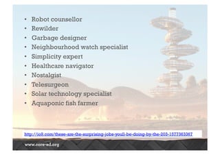• Robot counsellor 
• Rewilder 
• Garbage designer 
• Neighbourhood watch specialist 
• Simplicity expert 
• Healthcare navigator 
• Nostalgist 
• Telesurgeon 
• Solar technology specialist 
• Aquaponic fish farmer 
http://io9.com/these-are-the-surprising-jobs-youll-be-doing-by-the-203-1577363367 
 