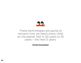 These technologies are going to
reinvent how we teach every child
on the planet. Not in 20 years or 10
years – the next 5 years.
PETER DIAMANDIS
”
24
 