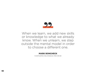 When we learn, we add new skills
or knowledge to what we already
know. When we unlearn, we step
outside the mental model in order
to choose a different one.
MARK BONCHECK
”
HARVARD BUSINESS REVIEW
42
 