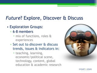 Future? Explore, Discover & Discuss
• Exploration Groups:
 ▫ 6-8 members
    mix of functions, roles &
     experiences
 ▫ Set out to discover & discuss
   trends, issues & indicators in:
    teaching, learning,
     economic/political scene,
     technology, content, global
     education & academic research
 