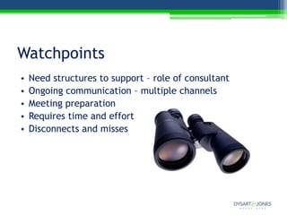 Watchpoints
•   Need structures to support – role of consultant
•   Ongoing communication – multiple channels
•   Meeting preparation
•   Requires time and effort
•   Disconnects and misses
 