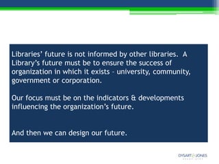 Libraries’ future is not informed by other libraries. A
Library’s future must be to ensure the success of
organization in which it exists – university, community,
government or corporation.

Our focus must be on the indicators & developments
influencing the organization’s future.


And then we can design our future.
 