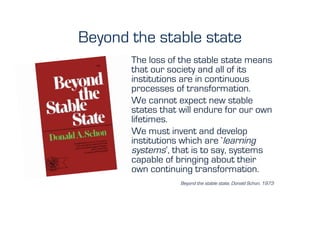 Beyond the stable state
       The loss of the stable state means
       that our society and all of its
       institutions are in continuous
       processes of transformation.
       We cannot expect new stable
       states that will endure for our own
       lifetimes.
       We must invent and develop
       institutions which are ‘learning
       systems’, that is to say, systems
       capable of bringing about their
       own continuing transformation.
                   Beyond the stable state, Donald Schon, 1973
 