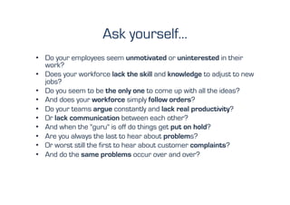 Ask yourself…
•  Do your employees seem unmotivated or uninterested in their
   work?
•  Does your workforce lack the skill and knowledge to adjust to new
   jobs?
•  Do you seem to be the only one to come up with all the ideas?
•  And does your workforce simply follow orders?
•  Do your teams argue constantly and lack real productivity?
•  Or lack communication between each other?
•  And when the "guru" is off do things get put on hold?
•  Are you always the last to hear about problems?
•  Or worst still the first to hear about customer complaints?
•  And do the same problems occur over and over?
 