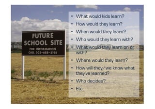 •  What would kids
Future School Site learn?
       •  How would they learn?
       •  When would they learn?
       •  Who would they learn with?
       •  What would they learn on or
          with?
       •  Where would they learn?
       •  How will they/we know what
          they’ve learned?
       •  Who decides?
       •  Etc…
 