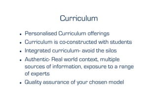 Curriculum
    Personalised Curriculum offerings
    Curriculum is co-constructed with students
    Integrated curriculum- avoid the silos
    Authentic- Real world context, multiple
     sources of information, exposure to a range
     of experts
    Quality assurance of your chosen model
 