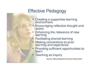 Effective Pedagogy
  •  Creating a supportive learning
     environment
  •  Encouraging reflective thought and
     action
  •  Enhancing the relevance of new
     learning
  •  Facilitating shared learning
  •  Making connections to prior
     learning and experience
  •  Providing sufficient opportunities to
     learn
  •  Teaching as inquiry
            Source:	
  New	
  Zealand	
  Curriculum	
  document	
  
 