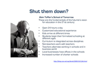 Shut them down?
   Alvin Toffler’s School of Tomorrow
   These are the fundamentals of the futurist’s vision
      for education in the 21st century:

   •    Open 24 hours a day
   •    Customized educational experience
   •    Kids arrive at different times
   •    Students begin their formalized schooling at
        different ages
   •    Curriculum is integrated across disciplines
   •    Non-teachers work with teachers
   •    Teachers alternate working in schools and in
        business world
   •    Local businesses have offices in the schools
   •    Increased number of charter schools

                   h"p://blog.core-­‐ed.org/derek/2009/10/1546.html	
  	
  
 