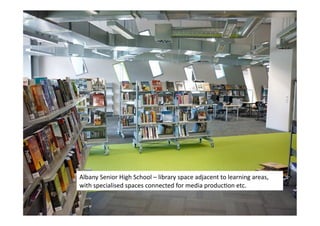 Albany	
  Senior	
  High	
  School	
  –	
  library	
  space	
  adjacent	
  to	
  learning	
  areas,	
  
with	
  specialised	
  spaces	
  connected	
  for	
  media	
  producLon	
  etc.	
  
 