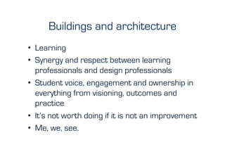 Buildings and architecture
•  Learning
•  Synergy and respect between learning
   professionals and design professionals
•  Student voice, engagement and ownership in
   everything from visioning, outcomes and
   practice
•  It’s not worth doing if it is not an improvement
•  Me, we, see.
 