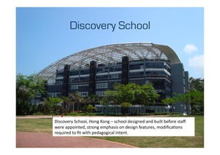 Discovery School




Discovery	
  School,	
  Hong	
  Kong	
  –	
  school	
  designed	
  and	
  built	
  before	
  staﬀ	
  
were	
  appointed,	
  strong	
  emphasis	
  on	
  design	
  features,	
  modiﬁcaLons	
  
required	
  to	
  ﬁt	
  with	
  pedagogical	
  intent.	
  
 