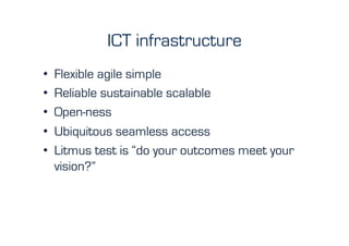 ICT infrastructure
•    Flexible agile simple
•    Reliable sustainable scalable
•    Open-ness
•    Ubiquitous seamless access
•    Litmus test is “do your outcomes meet your
     vision?”
 