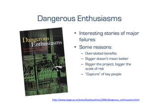 Dangerous Enthusiasms
                      •  Interesting stories of major
                         failures
                      •  Some reasons:
                             –  Over-stated benefits
                             –  Bigger doesn’t mean better
                             –  Bigger the project, bigger the
                                scale of risk
                             –  “Capture” of key people




   h"p://www.otago.ac.nz/press/booksauthors/2006/dangerous_enthusiasms.html	
  	
  
 