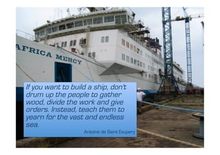 If you want to build a ship, don't
drum up the people to gather
wood, divide the work and give
orders. Instead, teach them to
yearn for the vast and endless
sea.
                   Antoine de Saint Exupery
 