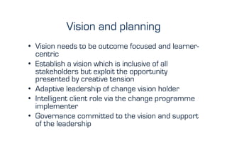 Vision and planning
•  Vision needs to be outcome focused and learner-
   centric
•  Establish a vision which is inclusive of all
   stakeholders but exploit the opportunity
   presented by creative tension
•  Adaptive leadership of change vision holder
•  Intelligent client role via the change programme
   implementer
•  Governance committed to the vision and support
   of the leadership
 