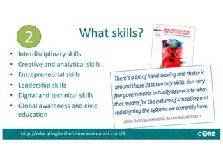 What skills?
http://educatingforthefuture.economist.com/#
• Interdisciplinary skills
• Creative and analytical skills
• Entrepreneurial skills
• Leadership skills
• Digital and technical skills
• Global awareness and civic
education
2
 