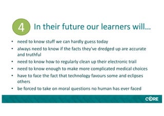 In their future our learners will…
• need to know stuff we can hardly guess today
• always need to know if the facts they've dredged up are accurate
and truthful
• need to know how to regularly clean up their electronic trail
• need to know enough to make more complicated medical choices
• have to face the fact that technology favours some and eclipses
others
• be forced to take on moral questions no human has ever faced
4
 