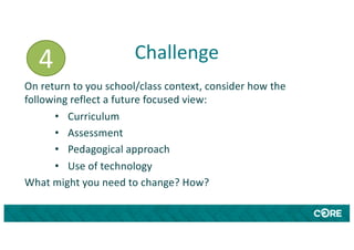 Challenge
On return to you school/class context, consider how the
following reflect a future focused view:
• Curriculum
• Assessment
• Pedagogical approach
• Use of technology
What might you need to change? How?
4
 