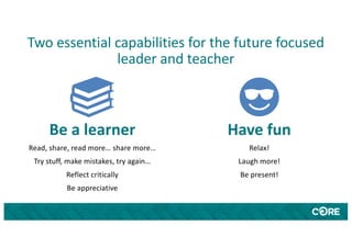 Two essential capabilities for the future focused
leader and teacher
Be a learner
Read, share, read more… share more…
Try stuff, make mistakes, try again…
Reflect critically
Be appreciative
Have fun
Relax!
Laugh more!
Be present!
 