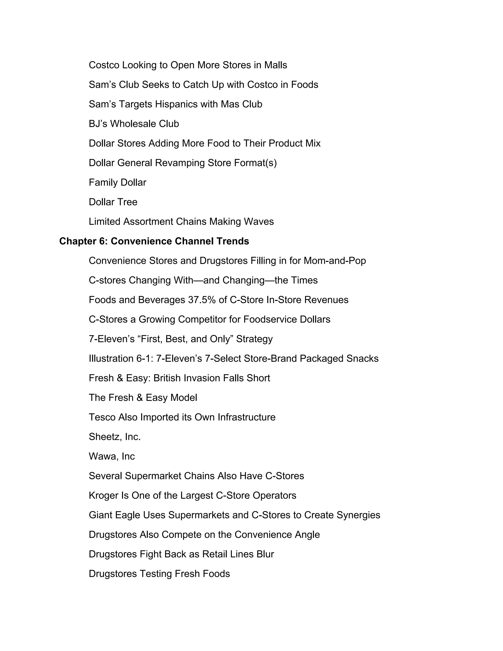 Costco Looking to Open More Stores in Malls
     Sam’s Club Seeks to Catch Up with Costco in Foods
     Sam’s Targets Hispanics with Mas Club
     BJ’s Wholesale Club
     Dollar Stores Adding More Food to Their Product Mix
     Dollar General Revamping Store Format(s)
     Family Dollar
     Dollar Tree
     Limited Assortment Chains Making Waves
Chapter 6: Convenience Channel Trends
     Convenience Stores and Drugstores Filling in for Mom-and-Pop
     C-stores Changing With—and Changing—the Times
     Foods and Beverages 37.5% of C-Store In-Store Revenues
     C-Stores a Growing Competitor for Foodservice Dollars
     7-Eleven’s “First, Best, and Only” Strategy
     Illustration 6-1: 7-Eleven’s 7-Select Store-Brand Packaged Snacks
     Fresh & Easy: British Invasion Falls Short
     The Fresh & Easy Model
     Tesco Also Imported its Own Infrastructure
     Sheetz, Inc.
     Wawa, Inc
     Several Supermarket Chains Also Have C-Stores
     Kroger Is One of the Largest C-Store Operators
     Giant Eagle Uses Supermarkets and C-Stores to Create Synergies
     Drugstores Also Compete on the Convenience Angle
     Drugstores Fight Back as Retail Lines Blur
     Drugstores Testing Fresh Foods
 