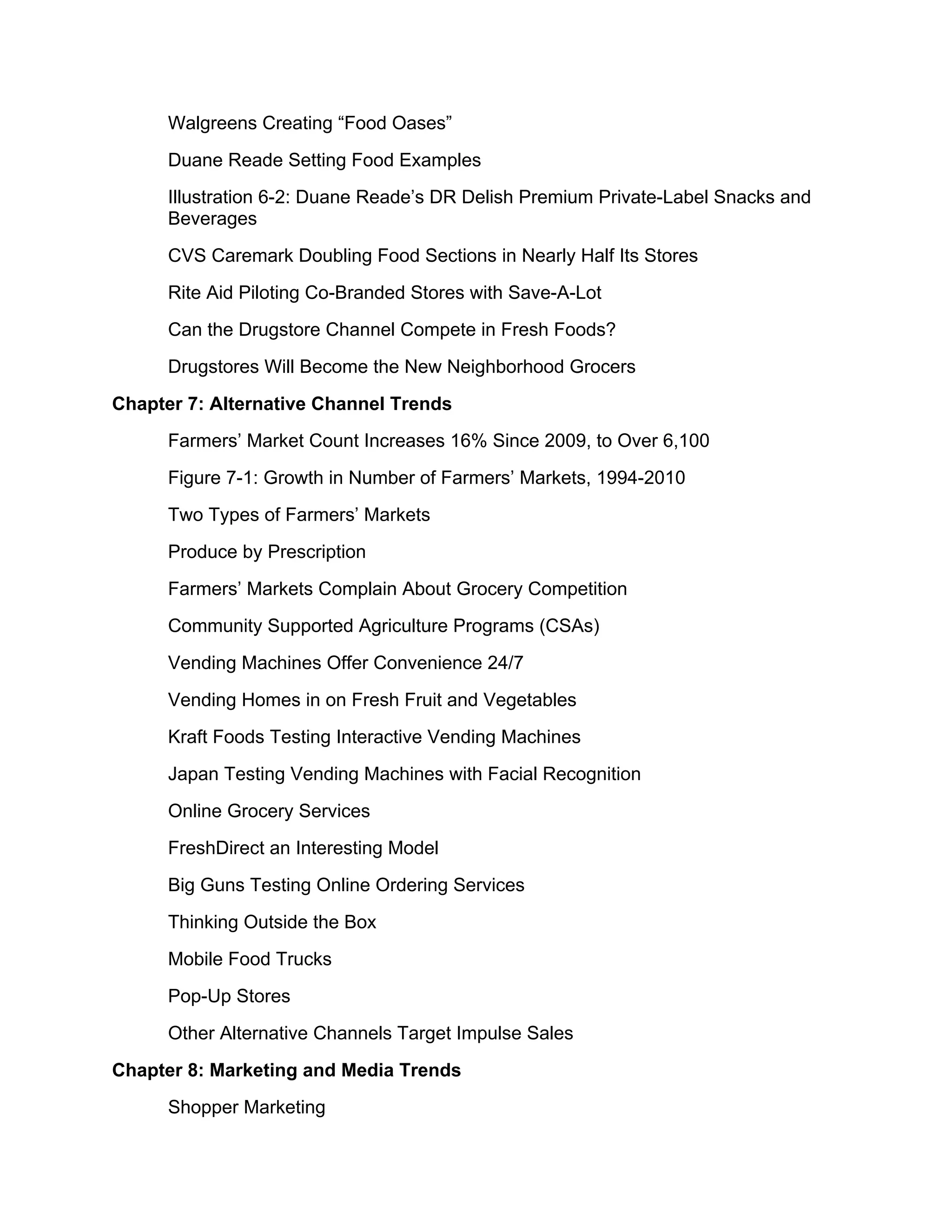 Walgreens Creating “Food Oases”
      Duane Reade Setting Food Examples
      Illustration 6-2: Duane Reade’s DR Delish Premium Private-Label Snacks and
      Beverages
      CVS Caremark Doubling Food Sections in Nearly Half Its Stores
      Rite Aid Piloting Co-Branded Stores with Save-A-Lot
      Can the Drugstore Channel Compete in Fresh Foods?
      Drugstores Will Become the New Neighborhood Grocers
Chapter 7: Alternative Channel Trends
      Farmers’ Market Count Increases 16% Since 2009, to Over 6,100
      Figure 7-1: Growth in Number of Farmers’ Markets, 1994-2010
      Two Types of Farmers’ Markets
      Produce by Prescription
      Farmers’ Markets Complain About Grocery Competition
      Community Supported Agriculture Programs (CSAs)
      Vending Machines Offer Convenience 24/7
      Vending Homes in on Fresh Fruit and Vegetables
      Kraft Foods Testing Interactive Vending Machines
      Japan Testing Vending Machines with Facial Recognition
      Online Grocery Services
      FreshDirect an Interesting Model
      Big Guns Testing Online Ordering Services
      Thinking Outside the Box
      Mobile Food Trucks
      Pop-Up Stores
      Other Alternative Channels Target Impulse Sales
Chapter 8: Marketing and Media Trends
      Shopper Marketing
 