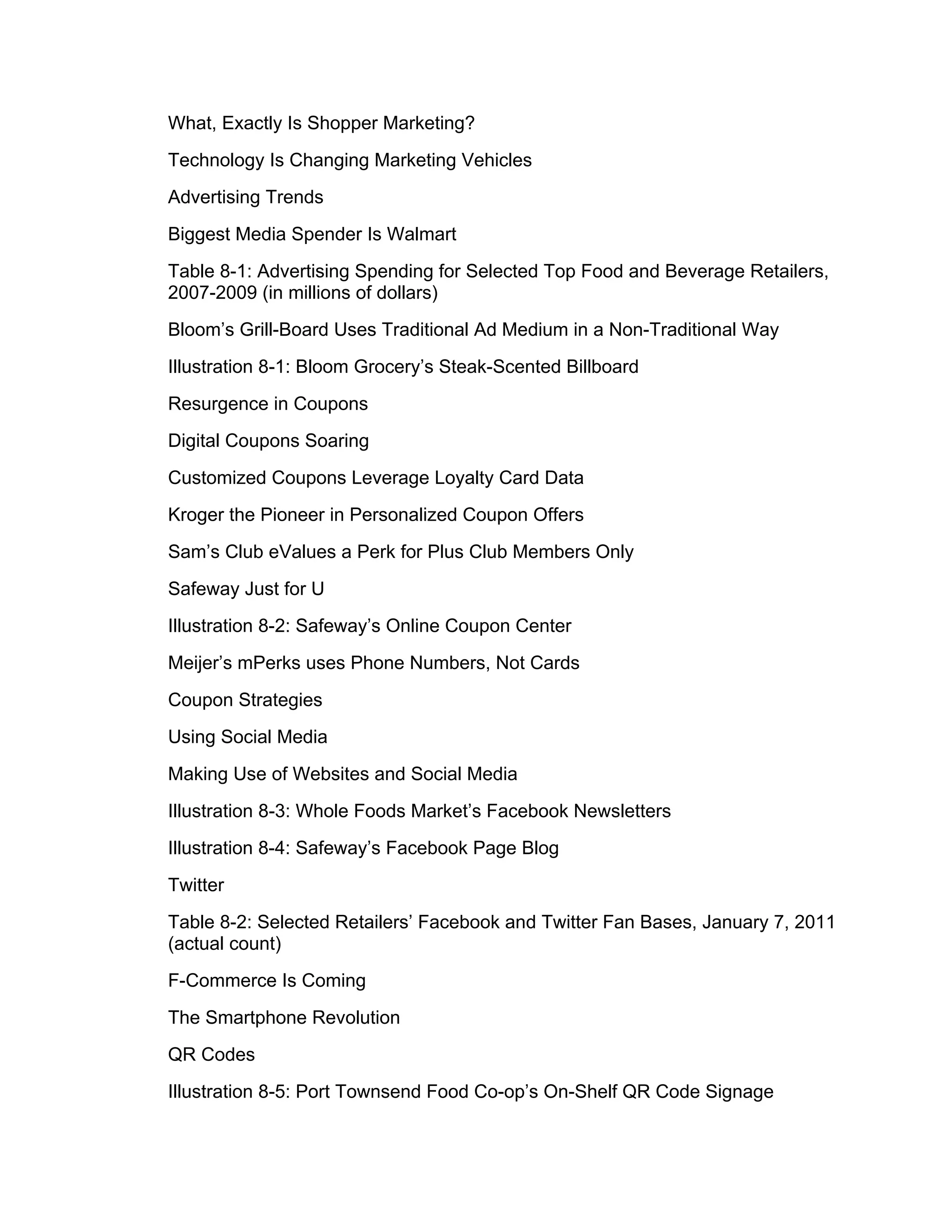 What, Exactly Is Shopper Marketing?
Technology Is Changing Marketing Vehicles
Advertising Trends
Biggest Media Spender Is Walmart
Table 8-1: Advertising Spending for Selected Top Food and Beverage Retailers,
2007-2009 (in millions of dollars)
Bloom’s Grill-Board Uses Traditional Ad Medium in a Non-Traditional Way
Illustration 8-1: Bloom Grocery’s Steak-Scented Billboard
Resurgence in Coupons
Digital Coupons Soaring
Customized Coupons Leverage Loyalty Card Data
Kroger the Pioneer in Personalized Coupon Offers
Sam’s Club eValues a Perk for Plus Club Members Only
Safeway Just for U
Illustration 8-2: Safeway’s Online Coupon Center
Meijer’s mPerks uses Phone Numbers, Not Cards
Coupon Strategies
Using Social Media
Making Use of Websites and Social Media
Illustration 8-3: Whole Foods Market’s Facebook Newsletters
Illustration 8-4: Safeway’s Facebook Page Blog
Twitter
Table 8-2: Selected Retailers’ Facebook and Twitter Fan Bases, January 7, 2011
(actual count)
F-Commerce Is Coming
The Smartphone Revolution
QR Codes
Illustration 8-5: Port Townsend Food Co-op’s On-Shelf QR Code Signage
 