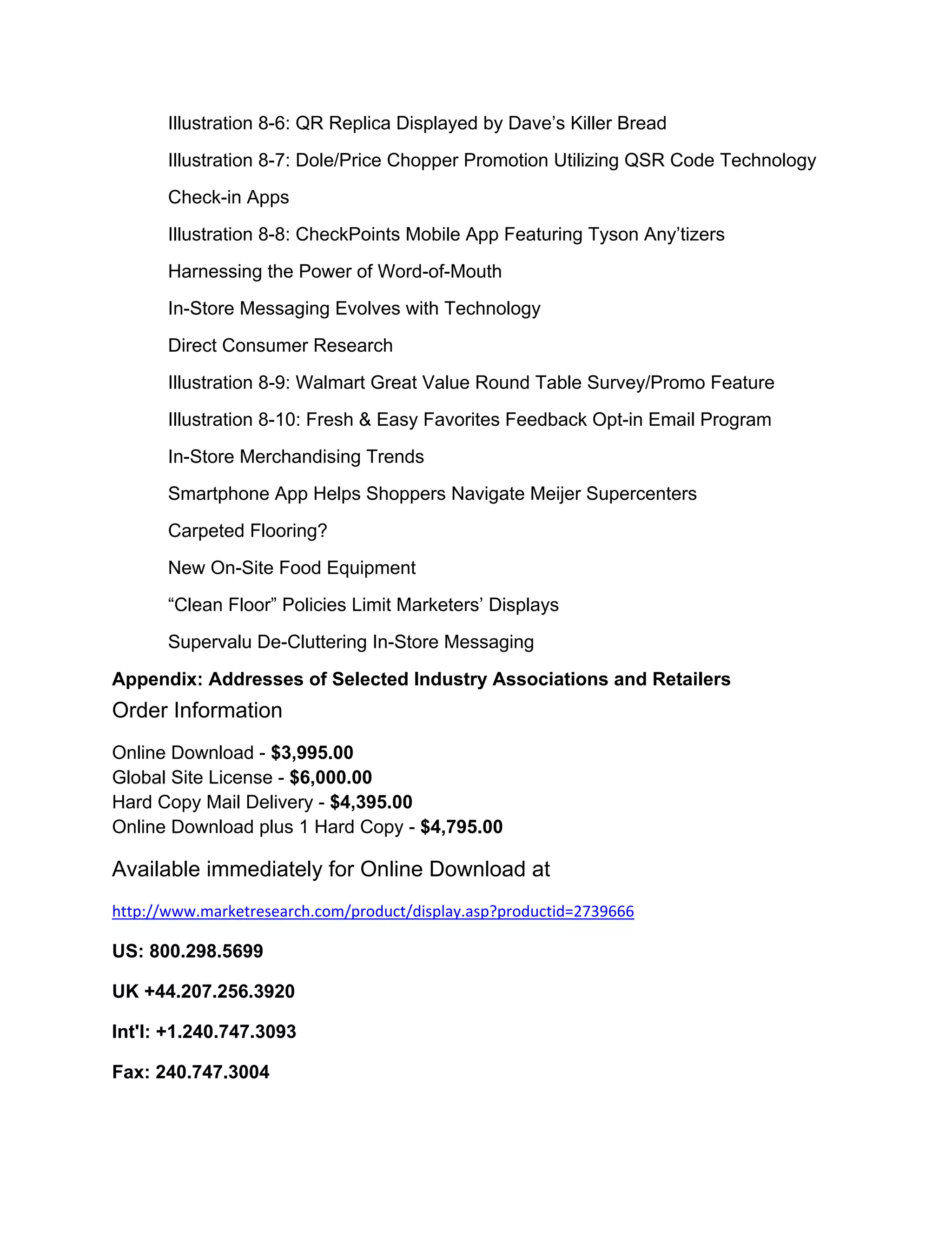 Illustration 8-6: QR Replica Displayed by Dave’s Killer Bread
       Illustration 8-7: Dole/Price Chopper Promotion Utilizing QSR Code Technology
       Check-in Apps
       Illustration 8-8: CheckPoints Mobile App Featuring Tyson Any’tizers
       Harnessing the Power of Word-of-Mouth
       In-Store Messaging Evolves with Technology
       Direct Consumer Research
       Illustration 8-9: Walmart Great Value Round Table Survey/Promo Feature
       Illustration 8-10: Fresh & Easy Favorites Feedback Opt-in Email Program
       In-Store Merchandising Trends
       Smartphone App Helps Shoppers Navigate Meijer Supercenters
       Carpeted Flooring?
       New On-Site Food Equipment
       “Clean Floor” Policies Limit Marketers’ Displays
       Supervalu De-Cluttering In-Store Messaging
Appendix: Addresses of Selected Industry Associations and Retailers
Order Information
Online Download - $3,995.00
Global Site License - $6,000.00
Hard Copy Mail Delivery - $4,395.00
Online Download plus 1 Hard Copy - $4,795.00

Available immediately for Online Download at
http://www.marketresearch.com/product/display.asp?productid=2739666 

US: 800.298.5699

UK +44.207.256.3920

Int'l: +1.240.747.3093

Fax: 240.747.3004 
 