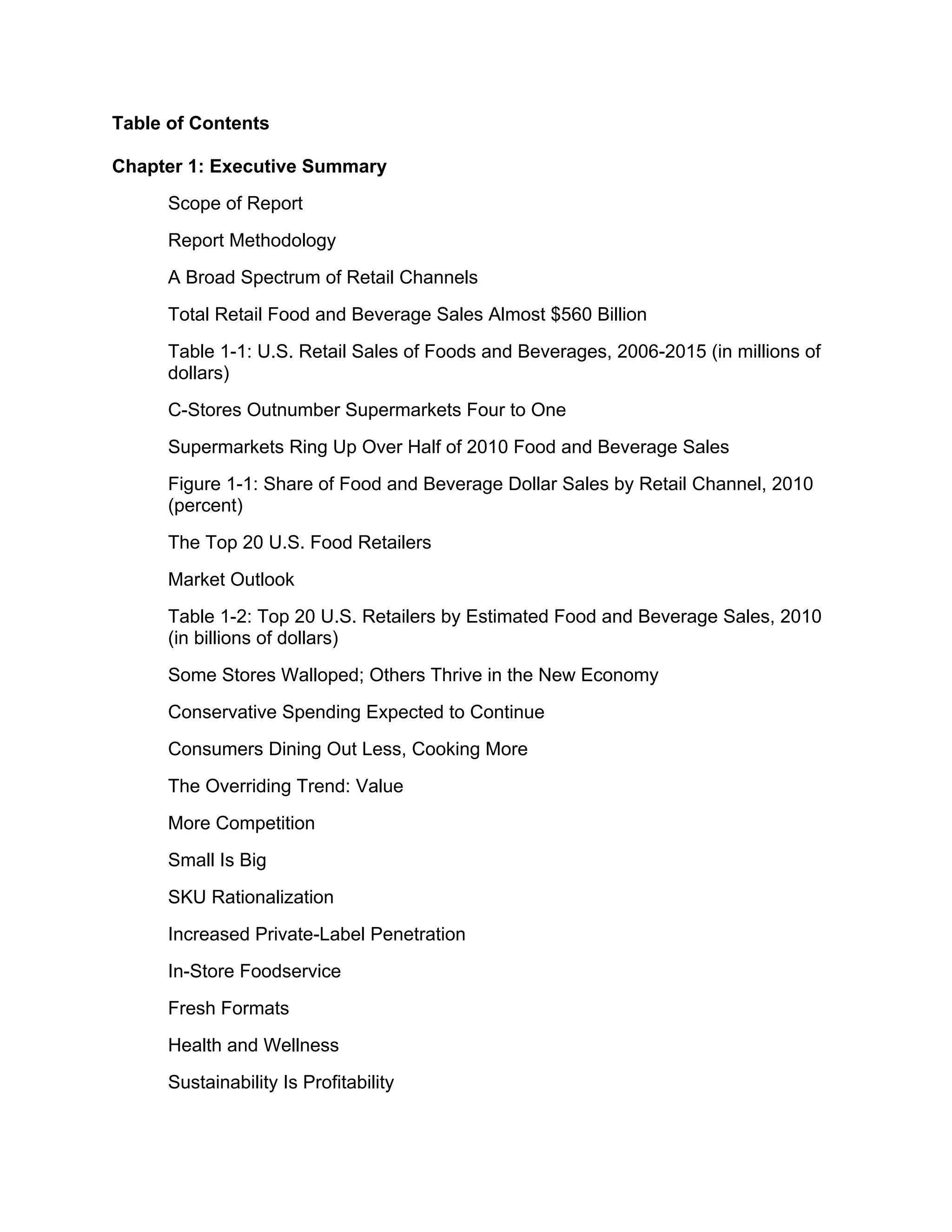 Table of Contents

Chapter 1: Executive Summary
      Scope of Report
      Report Methodology
      A Broad Spectrum of Retail Channels
      Total Retail Food and Beverage Sales Almost $560 Billion
      Table 1-1: U.S. Retail Sales of Foods and Beverages, 2006-2015 (in millions of
      dollars)
      C-Stores Outnumber Supermarkets Four to One
      Supermarkets Ring Up Over Half of 2010 Food and Beverage Sales
      Figure 1-1: Share of Food and Beverage Dollar Sales by Retail Channel, 2010
      (percent)
      The Top 20 U.S. Food Retailers
      Market Outlook
      Table 1-2: Top 20 U.S. Retailers by Estimated Food and Beverage Sales, 2010
      (in billions of dollars)
      Some Stores Walloped; Others Thrive in the New Economy
      Conservative Spending Expected to Continue
      Consumers Dining Out Less, Cooking More
      The Overriding Trend: Value
      More Competition
      Small Is Big
      SKU Rationalization
      Increased Private-Label Penetration
      In-Store Foodservice
      Fresh Formats
      Health and Wellness
      Sustainability Is Profitability
 