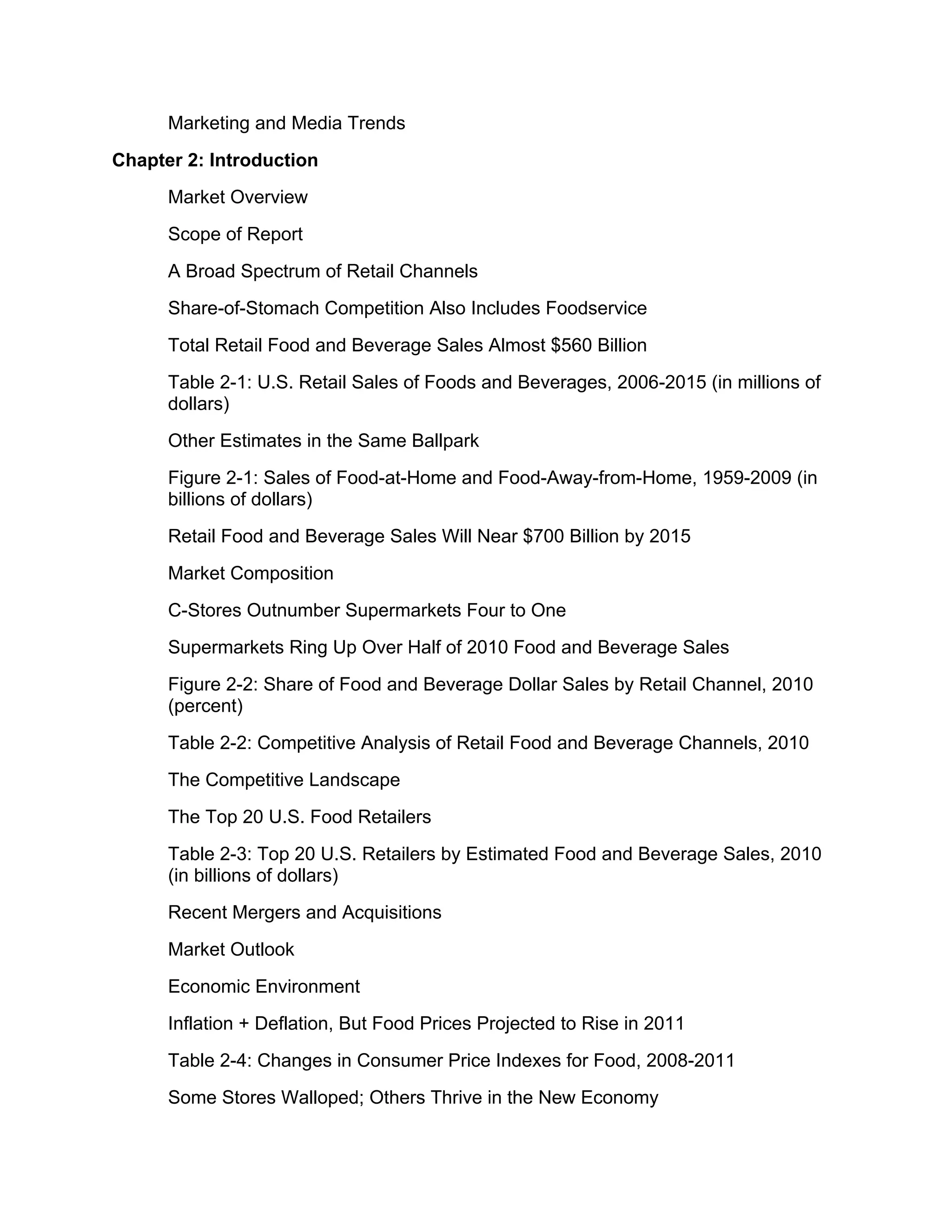 Marketing and Media Trends
Chapter 2: Introduction
      Market Overview
      Scope of Report
      A Broad Spectrum of Retail Channels
      Share-of-Stomach Competition Also Includes Foodservice
      Total Retail Food and Beverage Sales Almost $560 Billion
      Table 2-1: U.S. Retail Sales of Foods and Beverages, 2006-2015 (in millions of
      dollars)
      Other Estimates in the Same Ballpark
      Figure 2-1: Sales of Food-at-Home and Food-Away-from-Home, 1959-2009 (in
      billions of dollars)
      Retail Food and Beverage Sales Will Near $700 Billion by 2015
      Market Composition
      C-Stores Outnumber Supermarkets Four to One
      Supermarkets Ring Up Over Half of 2010 Food and Beverage Sales
      Figure 2-2: Share of Food and Beverage Dollar Sales by Retail Channel, 2010
      (percent)
      Table 2-2: Competitive Analysis of Retail Food and Beverage Channels, 2010
      The Competitive Landscape
      The Top 20 U.S. Food Retailers
      Table 2-3: Top 20 U.S. Retailers by Estimated Food and Beverage Sales, 2010
      (in billions of dollars)
      Recent Mergers and Acquisitions
      Market Outlook
      Economic Environment
      Inflation + Deflation, But Food Prices Projected to Rise in 2011
      Table 2-4: Changes in Consumer Price Indexes for Food, 2008-2011
      Some Stores Walloped; Others Thrive in the New Economy
 