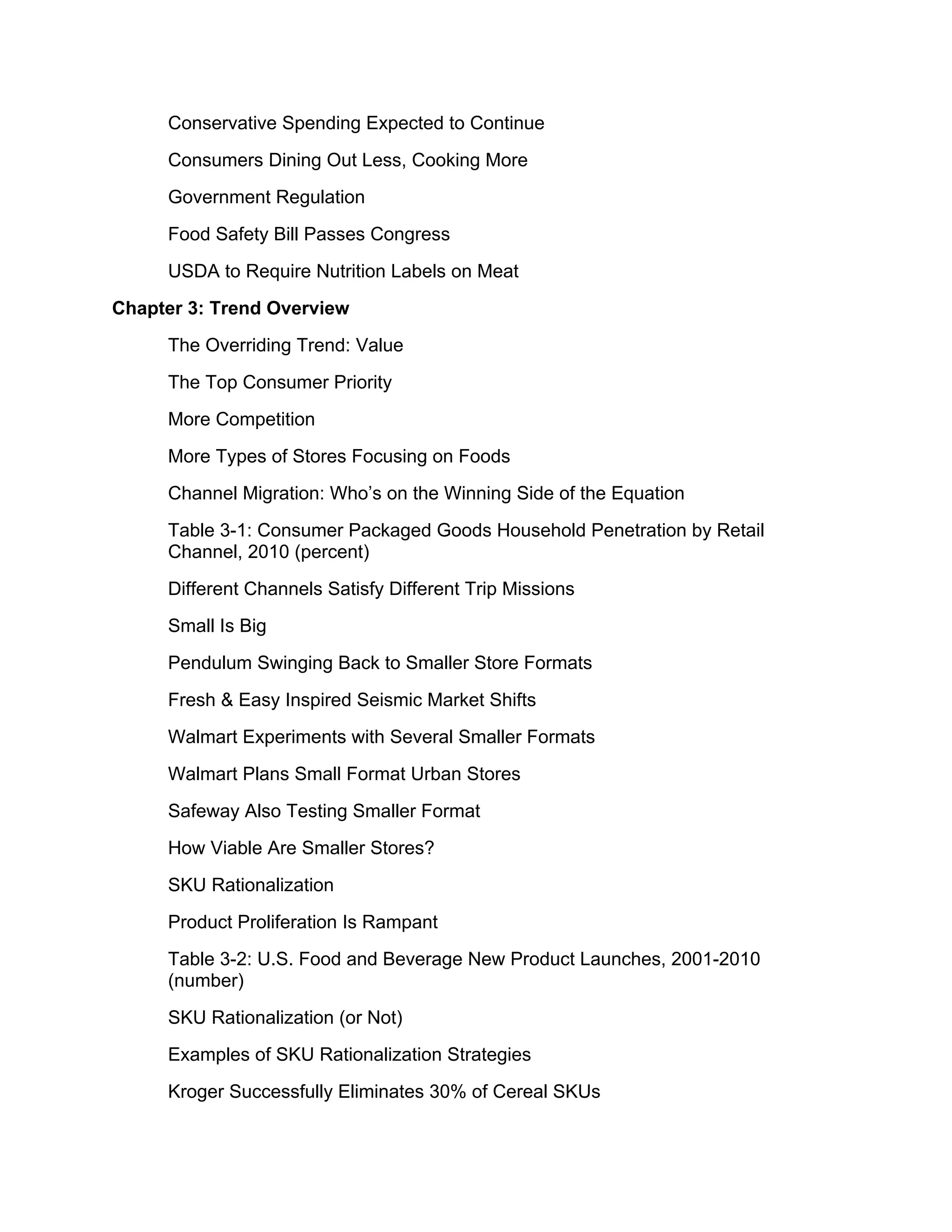 Conservative Spending Expected to Continue
     Consumers Dining Out Less, Cooking More
     Government Regulation
     Food Safety Bill Passes Congress
     USDA to Require Nutrition Labels on Meat
Chapter 3: Trend Overview
     The Overriding Trend: Value
     The Top Consumer Priority
     More Competition
     More Types of Stores Focusing on Foods
     Channel Migration: Who’s on the Winning Side of the Equation
     Table 3-1: Consumer Packaged Goods Household Penetration by Retail
     Channel, 2010 (percent)
     Different Channels Satisfy Different Trip Missions
     Small Is Big
     Pendulum Swinging Back to Smaller Store Formats
     Fresh & Easy Inspired Seismic Market Shifts
     Walmart Experiments with Several Smaller Formats
     Walmart Plans Small Format Urban Stores
     Safeway Also Testing Smaller Format
     How Viable Are Smaller Stores?
     SKU Rationalization
     Product Proliferation Is Rampant
     Table 3-2: U.S. Food and Beverage New Product Launches, 2001-2010
     (number)
     SKU Rationalization (or Not)
     Examples of SKU Rationalization Strategies
     Kroger Successfully Eliminates 30% of Cereal SKUs
 