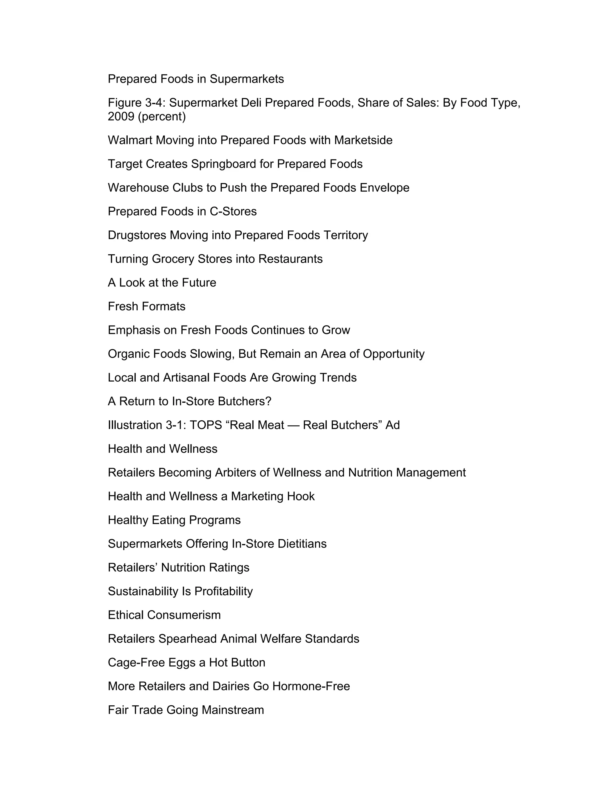 Prepared Foods in Supermarkets
Figure 3-4: Supermarket Deli Prepared Foods, Share of Sales: By Food Type,
2009 (percent)
Walmart Moving into Prepared Foods with Marketside
Target Creates Springboard for Prepared Foods
Warehouse Clubs to Push the Prepared Foods Envelope
Prepared Foods in C-Stores
Drugstores Moving into Prepared Foods Territory
Turning Grocery Stores into Restaurants
A Look at the Future
Fresh Formats
Emphasis on Fresh Foods Continues to Grow
Organic Foods Slowing, But Remain an Area of Opportunity
Local and Artisanal Foods Are Growing Trends
A Return to In-Store Butchers?
Illustration 3-1: TOPS “Real Meat — Real Butchers” Ad
Health and Wellness
Retailers Becoming Arbiters of Wellness and Nutrition Management
Health and Wellness a Marketing Hook
Healthy Eating Programs
Supermarkets Offering In-Store Dietitians
Retailers’ Nutrition Ratings
Sustainability Is Profitability
Ethical Consumerism
Retailers Spearhead Animal Welfare Standards
Cage-Free Eggs a Hot Button
More Retailers and Dairies Go Hormone-Free
Fair Trade Going Mainstream
 