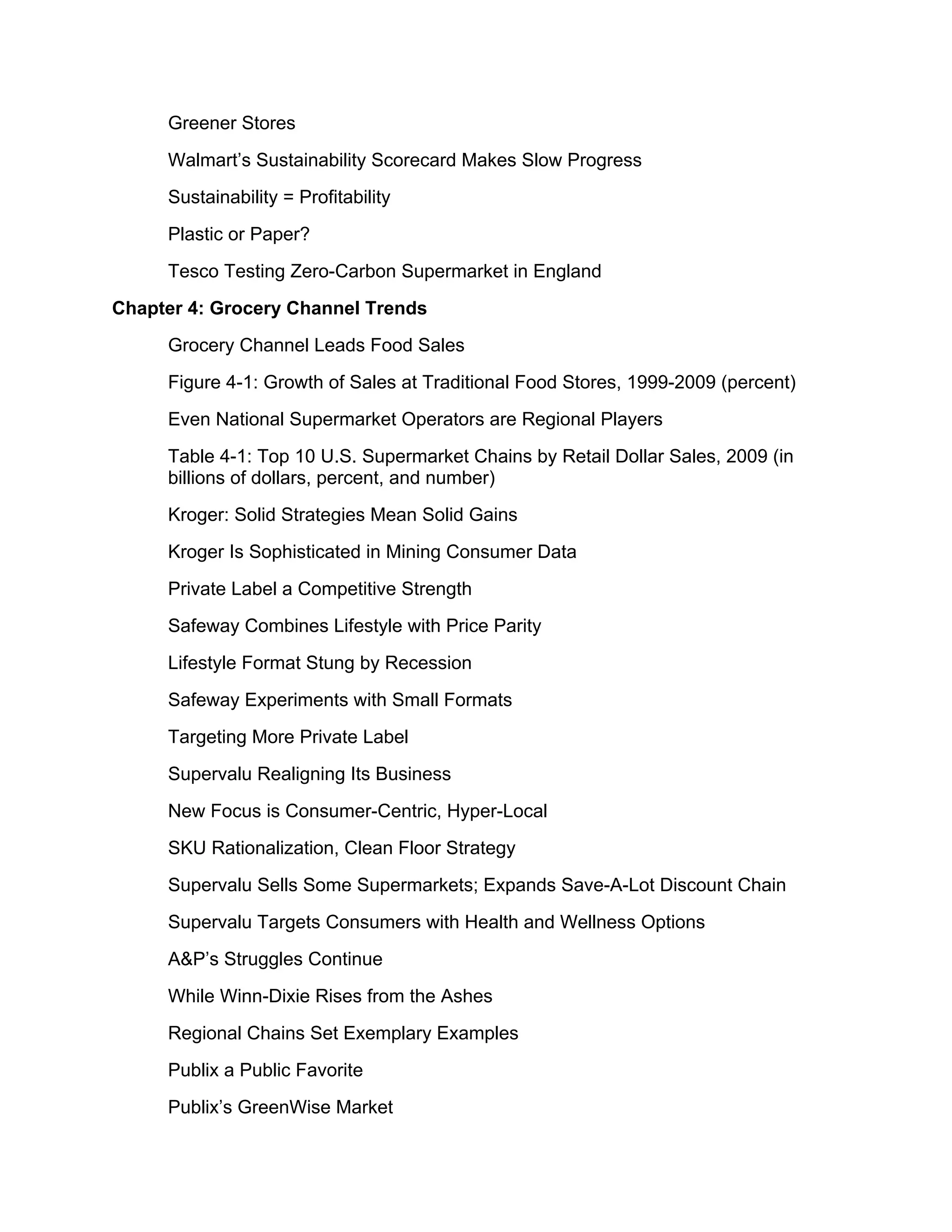 Greener Stores
     Walmart’s Sustainability Scorecard Makes Slow Progress
     Sustainability = Profitability
     Plastic or Paper?
     Tesco Testing Zero-Carbon Supermarket in England
Chapter 4: Grocery Channel Trends
     Grocery Channel Leads Food Sales
     Figure 4-1: Growth of Sales at Traditional Food Stores, 1999-2009 (percent)
     Even National Supermarket Operators are Regional Players
     Table 4-1: Top 10 U.S. Supermarket Chains by Retail Dollar Sales, 2009 (in
     billions of dollars, percent, and number)
     Kroger: Solid Strategies Mean Solid Gains
     Kroger Is Sophisticated in Mining Consumer Data
     Private Label a Competitive Strength
     Safeway Combines Lifestyle with Price Parity
     Lifestyle Format Stung by Recession
     Safeway Experiments with Small Formats
     Targeting More Private Label
     Supervalu Realigning Its Business
     New Focus is Consumer-Centric, Hyper-Local
     SKU Rationalization, Clean Floor Strategy
     Supervalu Sells Some Supermarkets; Expands Save-A-Lot Discount Chain
     Supervalu Targets Consumers with Health and Wellness Options
     A&P’s Struggles Continue
     While Winn-Dixie Rises from the Ashes
     Regional Chains Set Exemplary Examples
     Publix a Public Favorite
     Publix’s GreenWise Market
 