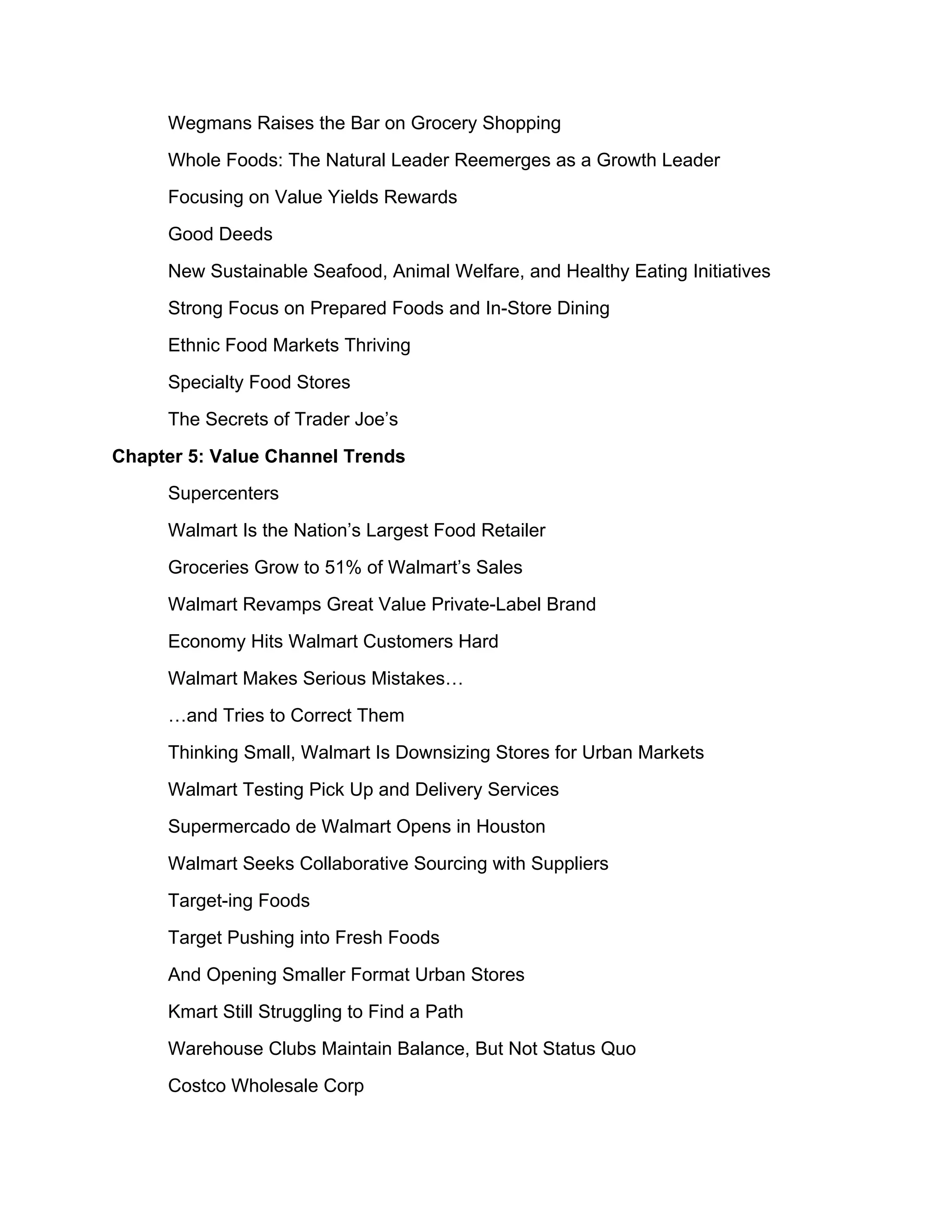 Wegmans Raises the Bar on Grocery Shopping
     Whole Foods: The Natural Leader Reemerges as a Growth Leader
     Focusing on Value Yields Rewards
     Good Deeds
     New Sustainable Seafood, Animal Welfare, and Healthy Eating Initiatives
     Strong Focus on Prepared Foods and In-Store Dining
     Ethnic Food Markets Thriving
     Specialty Food Stores
     The Secrets of Trader Joe’s
Chapter 5: Value Channel Trends
     Supercenters
     Walmart Is the Nation’s Largest Food Retailer
     Groceries Grow to 51% of Walmart’s Sales
     Walmart Revamps Great Value Private-Label Brand
     Economy Hits Walmart Customers Hard
     Walmart Makes Serious Mistakes…
     …and Tries to Correct Them
     Thinking Small, Walmart Is Downsizing Stores for Urban Markets
     Walmart Testing Pick Up and Delivery Services
     Supermercado de Walmart Opens in Houston
     Walmart Seeks Collaborative Sourcing with Suppliers
     Target-ing Foods
     Target Pushing into Fresh Foods
     And Opening Smaller Format Urban Stores
     Kmart Still Struggling to Find a Path
     Warehouse Clubs Maintain Balance, But Not Status Quo
     Costco Wholesale Corp
 