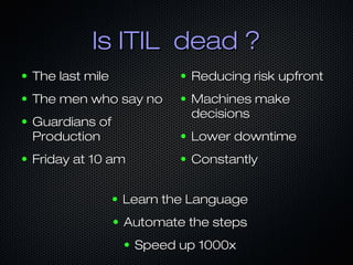 Is ITIL dead ?Is ITIL dead ?
● The last mileThe last mile
● The men who say noThe men who say no
● Guardians ofGuardians of
ProductionProduction
● Friday at 10 amFriday at 10 am
● Reducing risk upfrontReducing risk upfront
● Machines makeMachines make
decisionsdecisions
● Lower downtimeLower downtime
● ConstantlyConstantly
● Learn the LanguageLearn the Language
● Automate the stepsAutomate the steps
● Speed up 1000xSpeed up 1000x
 