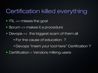 Certification killed everythingCertification killed everything
● ITIL => misses the goalITIL => misses the goal
● Scrum => makes it a procedureScrum => makes it a procedure
● Devops => the biggest scam of them allDevops => the biggest scam of them all
●
For the cause of education ?For the cause of education ?
●
Devops “insert your tool here” Certifcation ?Devops “insert your tool here” Certifcation ?
● Certification = Vendors milking usersCertification = Vendors milking users
 
