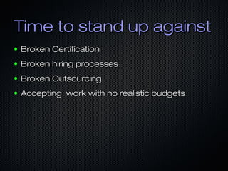 Time to stand up againstTime to stand up against
● Broken CertificationBroken Certification
● Broken hiring processesBroken hiring processes
● Broken OutsourcingBroken Outsourcing
● Accepting work with no realistic budgetsAccepting work with no realistic budgets
 