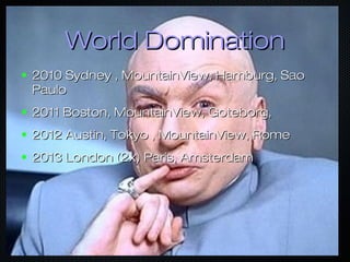 World DominationWorld Domination
● 2010 Sydney , MountainView, Hamburg, Sao2010 Sydney , MountainView, Hamburg, Sao
PauloPaulo
● 2011 Boston, MountainView, Goteborg,2011 Boston, MountainView, Goteborg,
● 2012 Austin, Tokyo , MountainView, Rome2012 Austin, Tokyo , MountainView, Rome
● 2013 London (2x) Paris, Amsterdam2013 London (2x) Paris, Amsterdam
 
