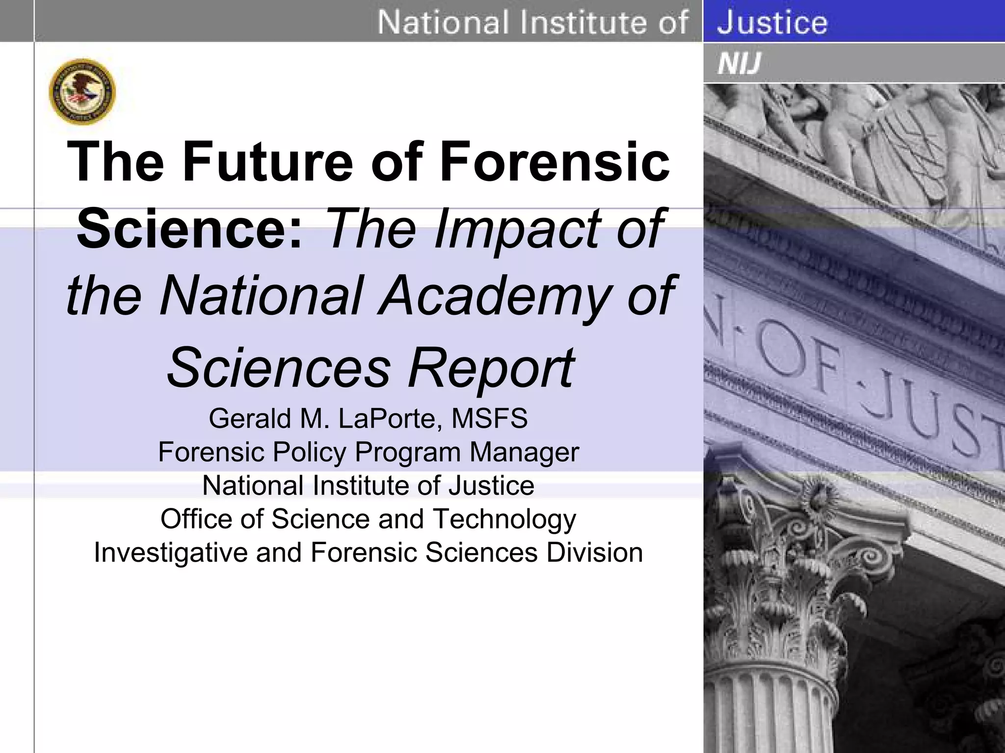 The Future of Forensic
 Science: The Impact of
the National Academy of
    Sciences Report
          Gerald M. LaPorte, MSFS
      Forensic Policy Program Manager
          National Institute of Justice
      Office of Science and Technology
 Investigative and Forensic Sciences Division
 
