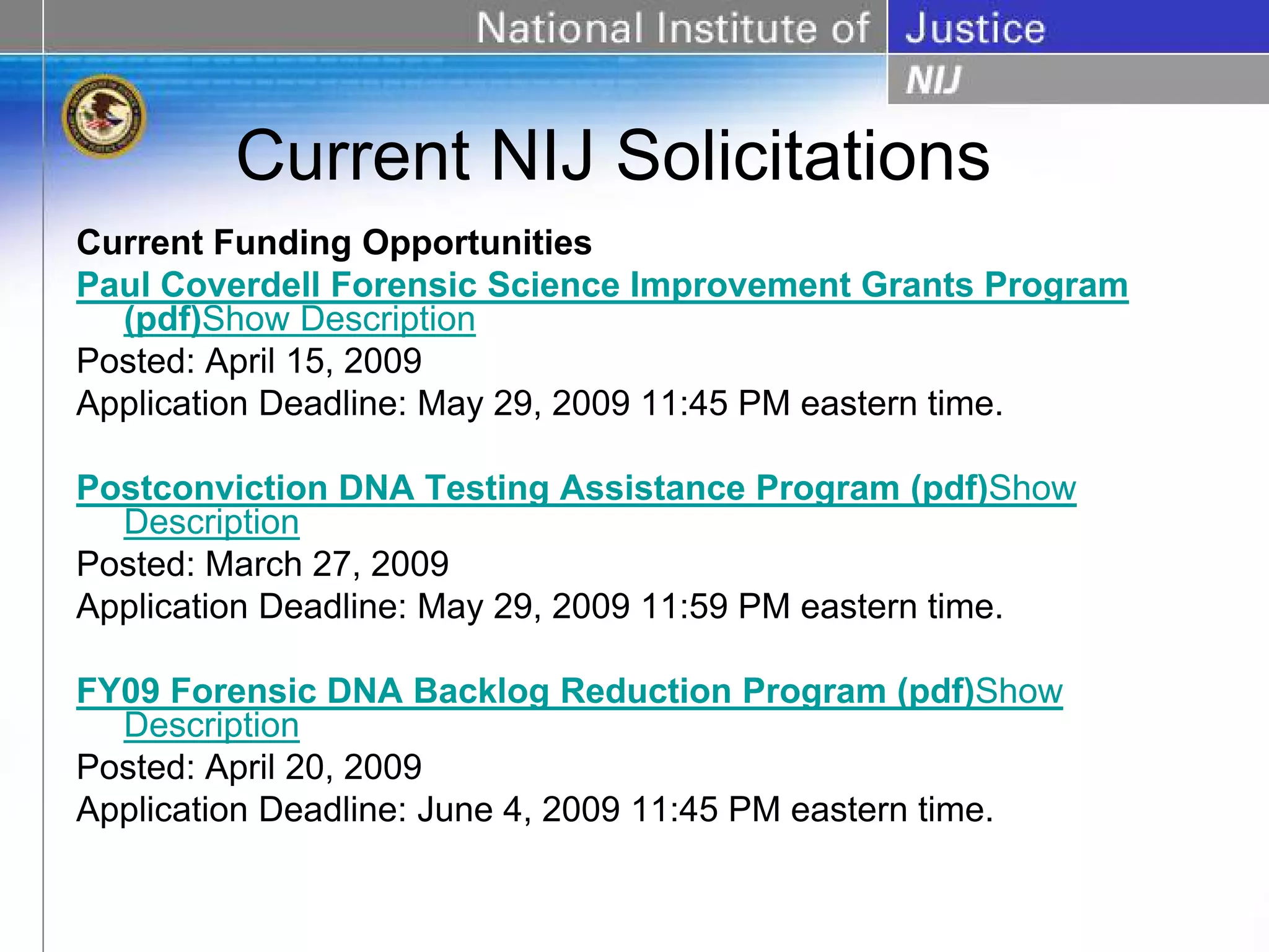 Current NIJ Solicitations
Current Funding Opportunities
Paul Coverdell Forensic Science Improvement Grants Program
  (pdf)Show Description
Posted: April 15, 2009
Application Deadline: May 29, 2009 11:45 PM eastern time.

Postconviction DNA Testing Assistance Program (pdf)Show
  Description
Posted: March 27, 2009
Application Deadline: May 29, 2009 11:59 PM eastern time.

FY09 Forensic DNA Backlog Reduction Program (pdf)Show
  Description
Posted: April 20, 2009
Application Deadline: June 4, 2009 11:45 PM eastern time.
 
