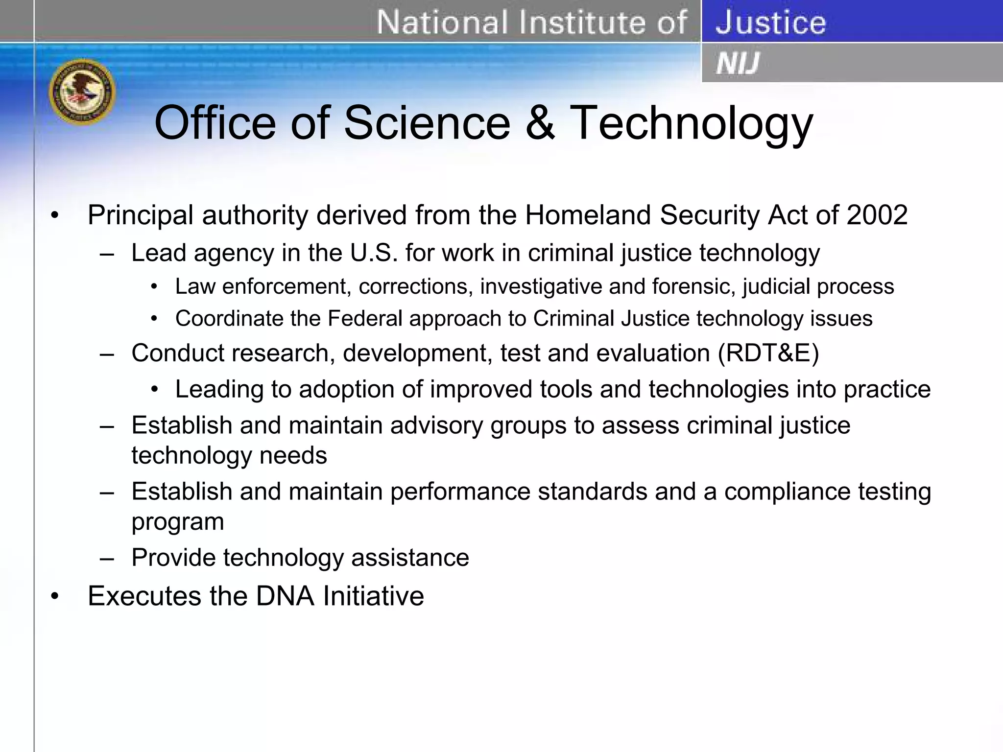 Office of Science & Technology
•   Principal authority derived from the Homeland Security Act of 2002
     – Lead agency in the U.S. for work in criminal justice technology
         • Law enforcement, corrections, investigative and forensic, judicial process
         • Coordinate the Federal approach to Criminal Justice technology issues
     – Conduct research, development, test and evaluation (RDT&E)
         • Leading to adoption of improved tools and technologies into practice
     – Establish and maintain advisory groups to assess criminal justice
       technology needs
     – Establish and maintain performance standards and a compliance testing
       program
     – Provide technology assistance
•   Executes the DNA Initiative
 