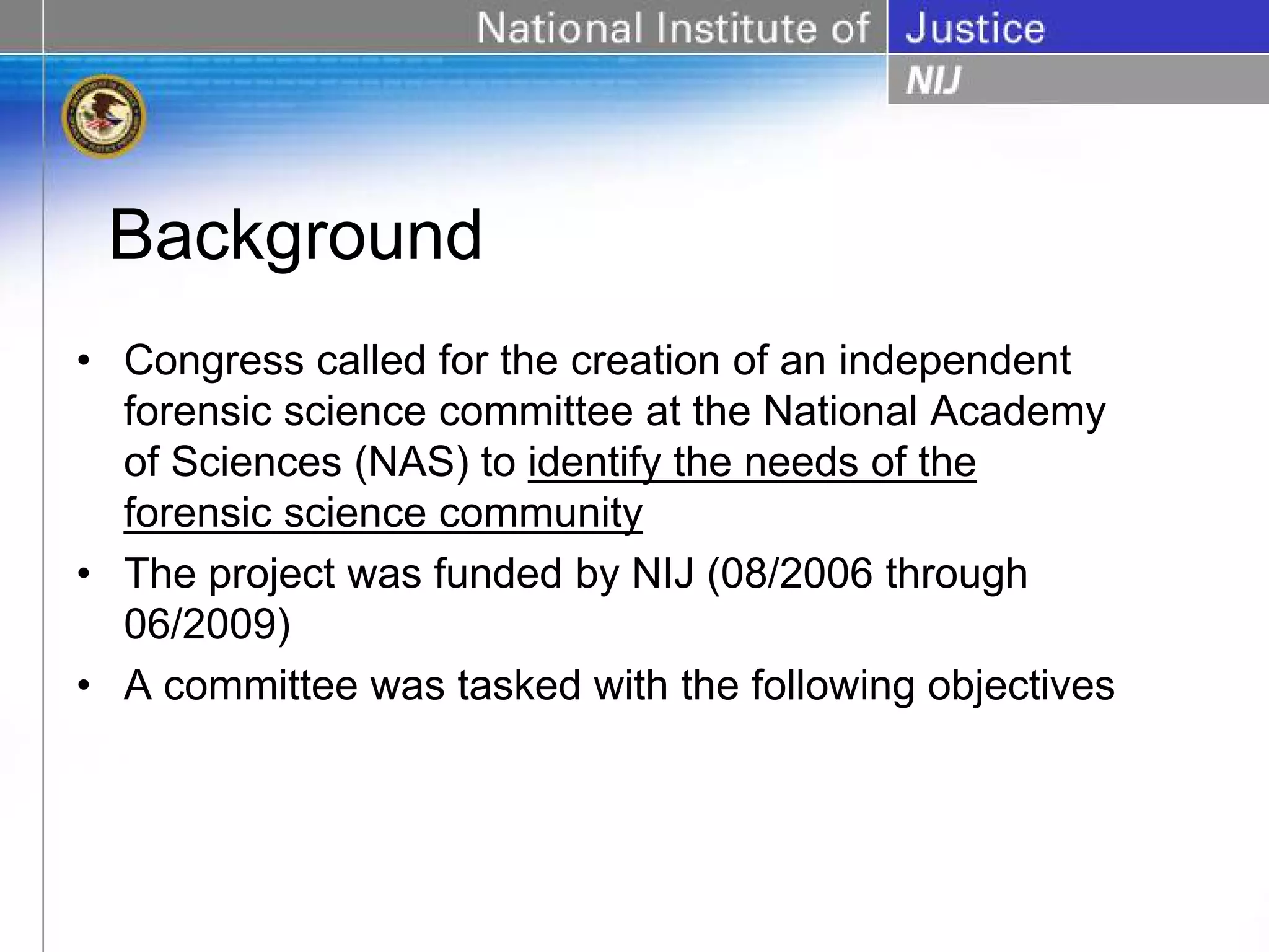 Background
• Congress called for the creation of an independent
  forensic science committee at the National Academy
  of Sciences (NAS) to identify the needs of the
  forensic science community
• The project was funded by NIJ (08/2006 through
  06/2009)
• A committee was tasked with the following objectives
 
