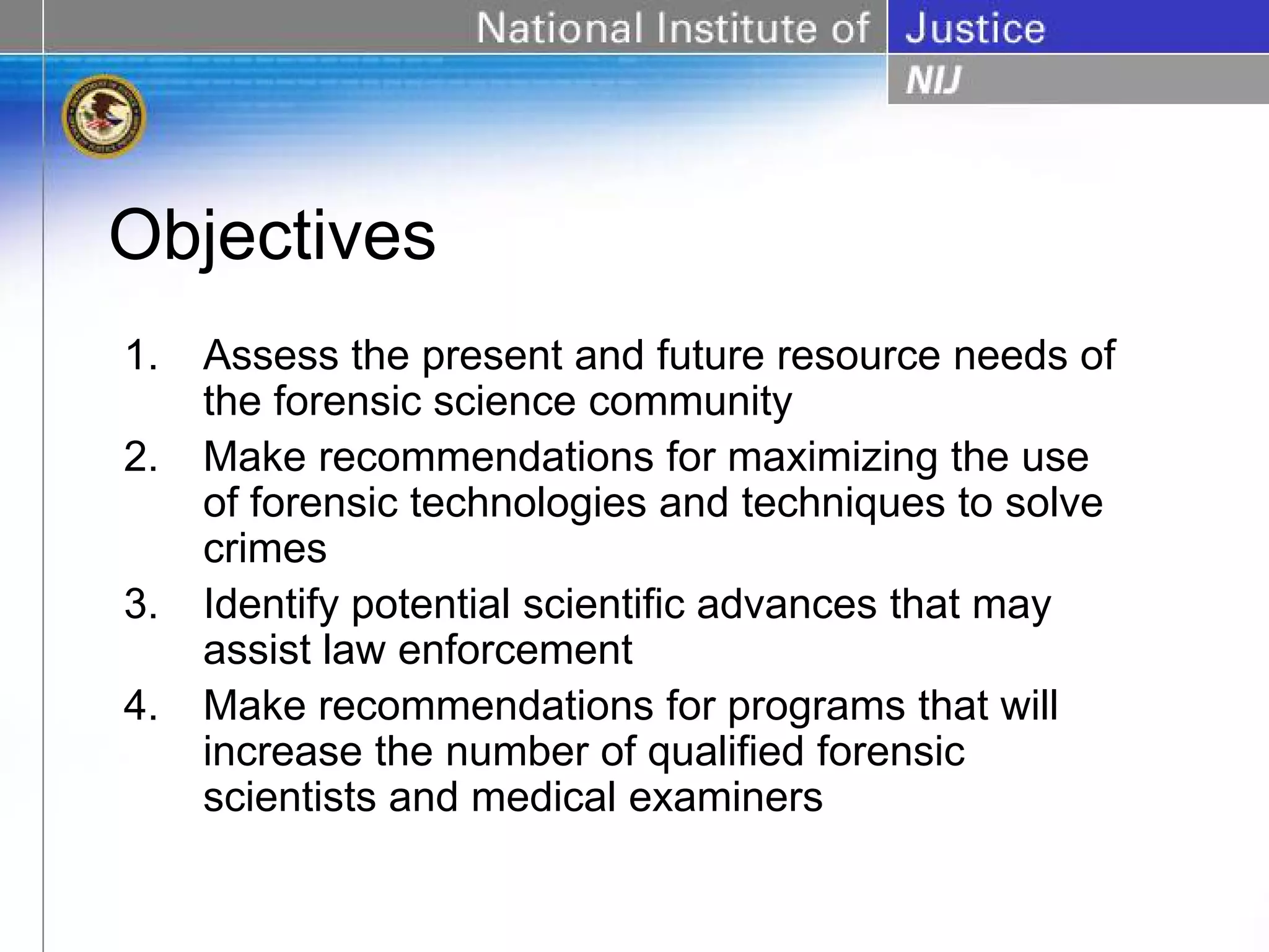 Objectives
1.   Assess the present and future resource needs of
     the forensic science community
2.   Make recommendations for maximizing the use
     of forensic technologies and techniques to solve
     crimes
3.   Identify potential scientific advances that may
     assist law enforcement
4.   Make recommendations for programs that will
     increase the number of qualified forensic
     scientists and medical examiners
 